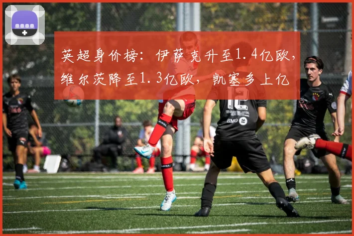 英超身价榜：伊萨克升至1.4亿欧，维尔茨降至1.3亿欧，凯塞多上亿