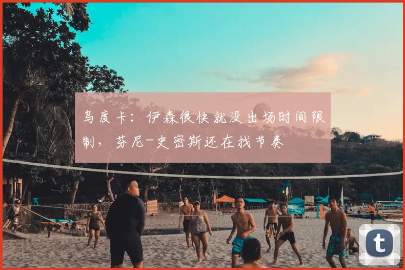 乌度卡：伊森很快就没出场时间限制，芬尼-史密斯还在找节奏