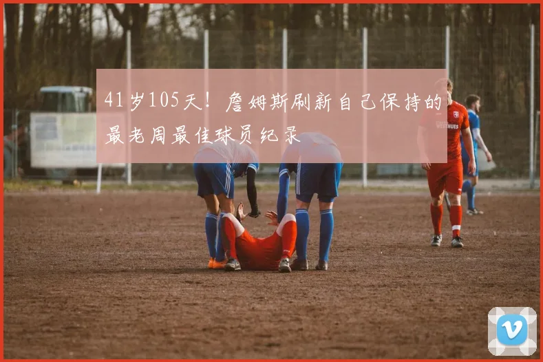 41岁105天！詹姆斯刷新自己保持的最老周最佳球员纪录