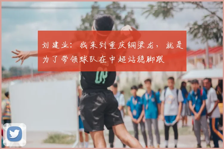 刘建业：我来到重庆铜梁龙，就是为了带领球队在中超站稳脚跟