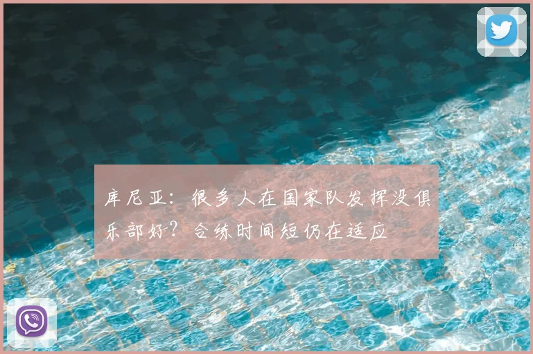 库尼亚：很多人在国家队发挥没俱乐部好？合练时间短仍在适应