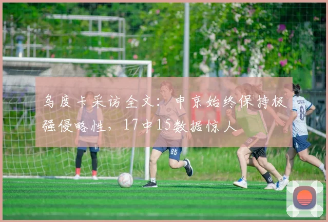 乌度卡采访全文：申京始终保持极强侵略性，17中15数据惊人