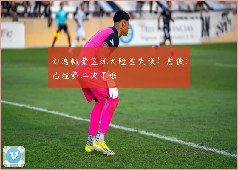 刘浩帆禁区玩火险些失误！詹俊：已经第二次了哦