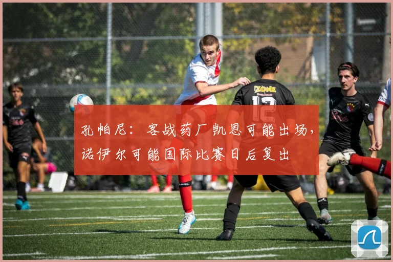 孔帕尼：客战药厂凯恩可能出场，诺伊尔可能国际比赛日后复出