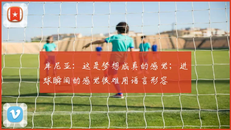 库尼亚：这是梦想成真的感觉；进球瞬间的感觉很难用语言形容