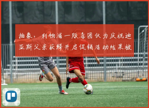 抽象，利物浦一贩毒团伙为庆祝迪亚斯父亲获释开启促销活动结果被捕