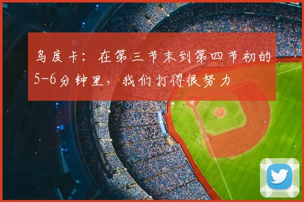 乌度卡：在第三节末到第四节初的5-6分钟里，我们打得很努力