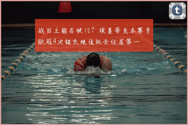 战旧主能否破门？埃基蒂克本赛季欧冠4次错失绝佳机会位居第一