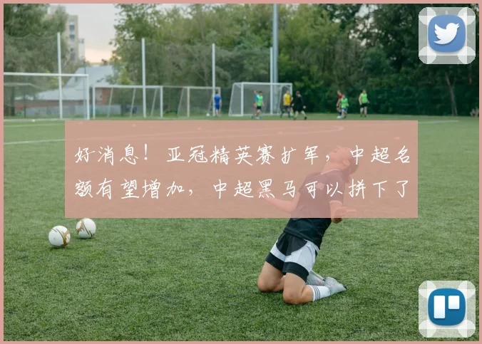 好消息！亚冠精英赛扩军，中超名额有望增加，中超黑马可以拼下了