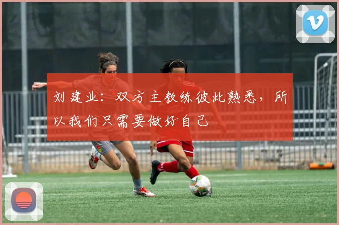 刘建业：双方主教练彼此熟悉，所以我们只需要做好自己