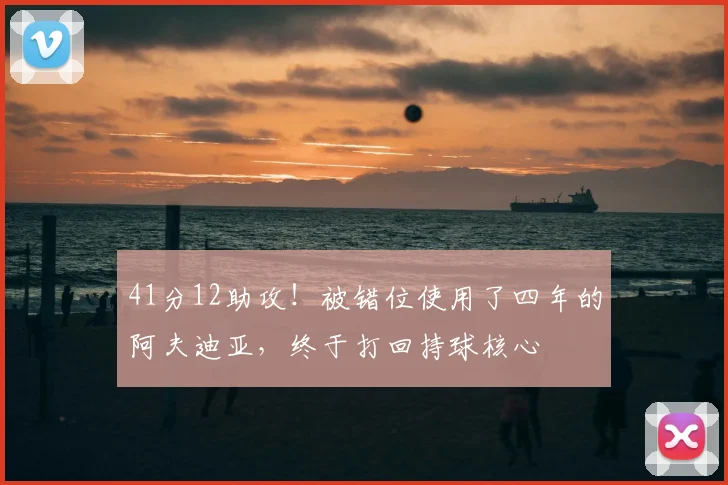 41分12助攻！被错位使用了四年的阿夫迪亚，终于打回持球核心