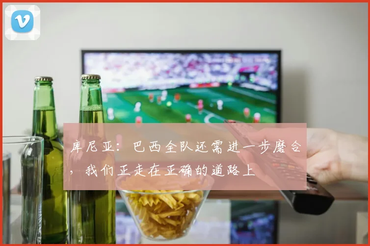 库尼亚：巴西全队还需进一步磨合，我们正走在正确的道路上